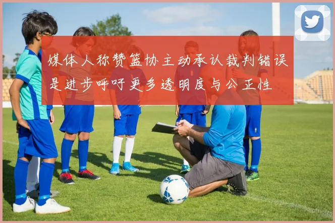 媒体人称赞篮协主动承认裁判错误是进步呼吁更多透明度与公正性