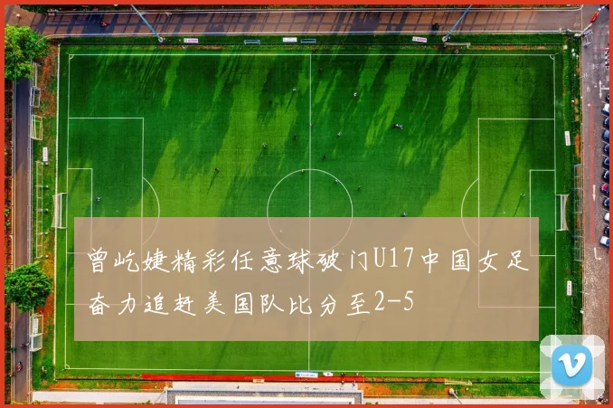 曾屹婕精彩任意球破门U17中国女足奋力追赶美国队比分至2-5