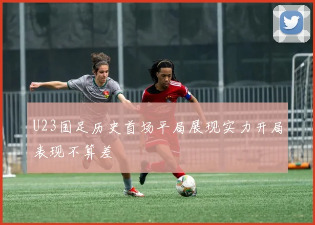 U23国足历史首场平局展现实力开局表现不算差