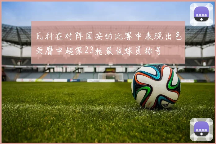 瓦科在对阵国安的比赛中表现出色荣膺中超第23轮最佳球员称号