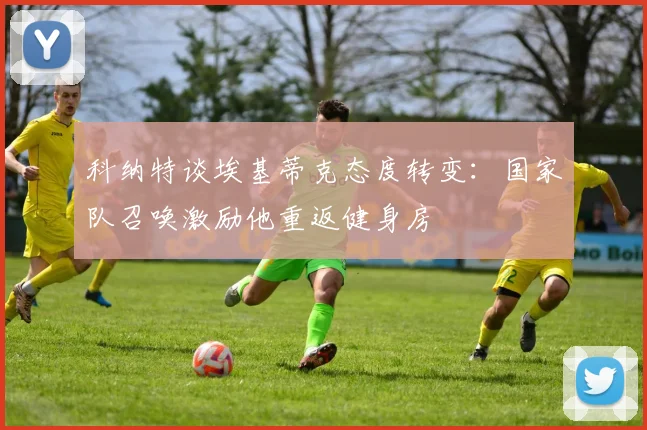 科纳特谈埃基蒂克态度转变：国家队召唤激励他重返健身房