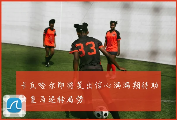 卡瓦哈尔即将复出信心满满期待助力皇马逆转局势