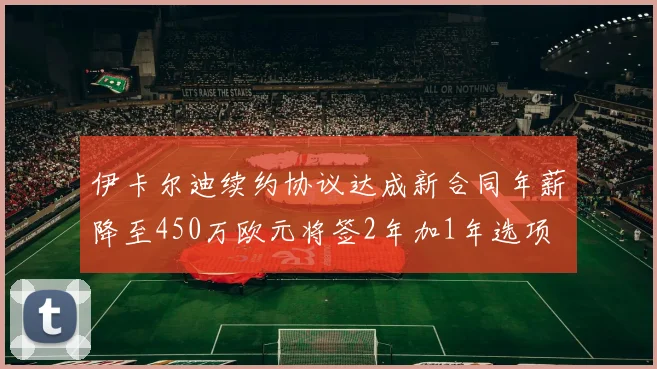伊卡尔迪续约协议达成新合同年薪降至450万欧元将签2年加1年选项
