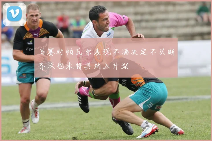 马赛对帕瓦尔表现不满决定不买断齐沃也未将其纳入计划