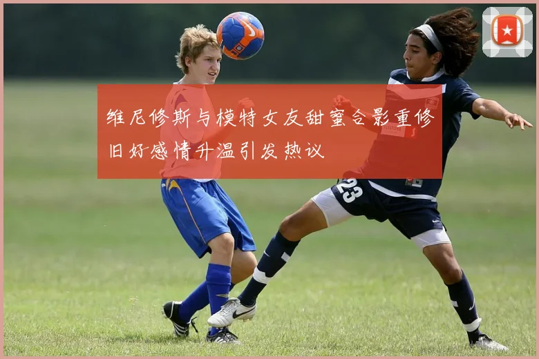 维尼修斯与模特女友甜蜜合影重修旧好感情升温引发热议