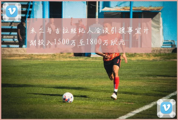 米兰与吉拉经纪人洽谈引援事宜计划投入1500万至1800万欧元