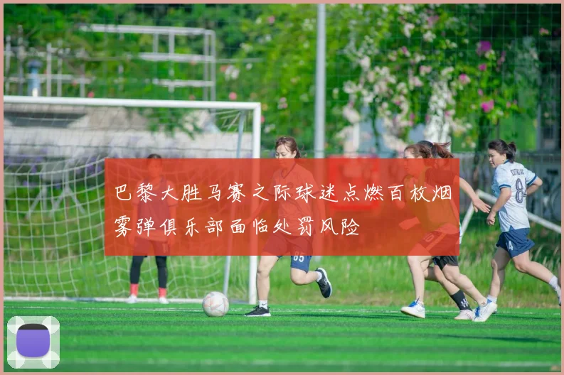 巴黎大胜马赛之际球迷点燃百枚烟雾弹俱乐部面临处罚风险